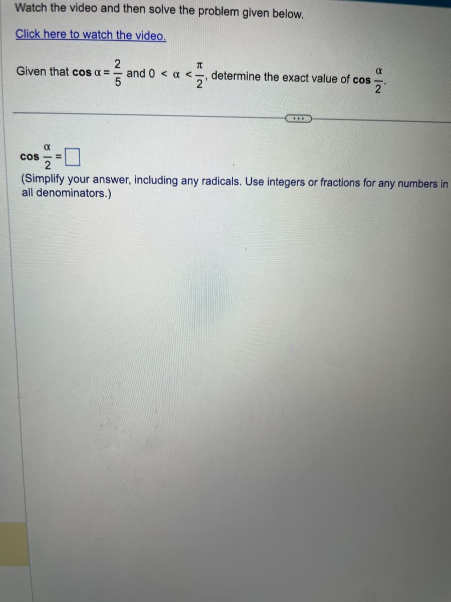 Watch the video and then solve the problem given below.
Click here to watch the video.
Given that cos α =
COS
α
2
5
T
17/12
2'
and 0 < x <.
α
determine the exact value of cos
...
NI
(Simplify your answer, including any radicals. Use integers or fractions for any numbers in
all denominators.)