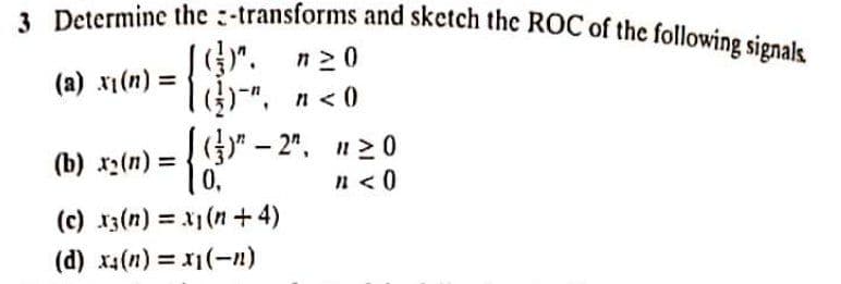 3 Determine the :-transforms and sketch the ROC of the following signals.
n20
(u)lx (8)
l", n< 0
(а) х1(п) %3D
()" – 2". n20
0,
(b) x2(n) =
n <0
(c) x3(n) = x1 (n+ 4)
(d) x4(n) = x1(-n)
