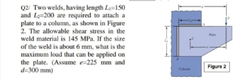 Q2 Two welds, having length L=150
and L2=200 are required to attach a
plate to a column, as shown in Figure
2. The allowable shear stress in the
weld material is 145 MPa. If the size
Pate
of the weld is about 6 mm, what is the
maximum load that can be applied on
the plate. (Assume e=225 mm and
d=300 mm)
Figure 2
Cunn
