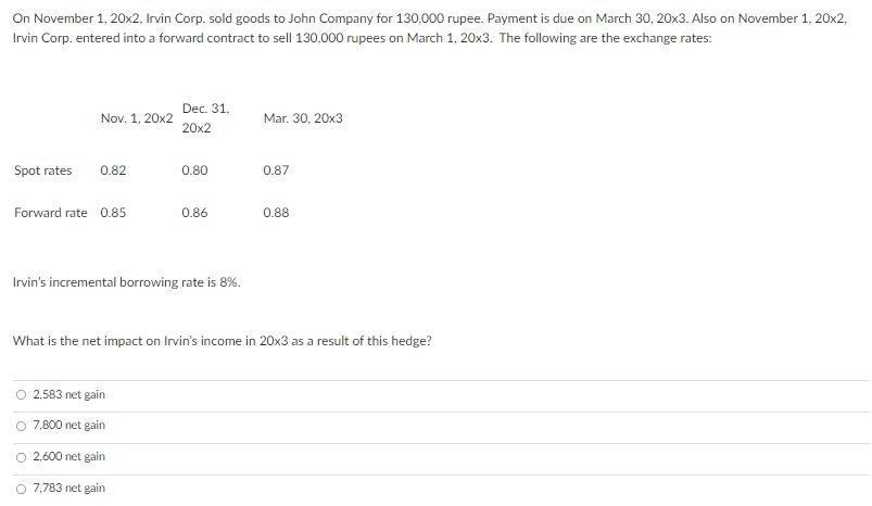 On November 1, 20x2, Irvin Corp. sold goods to John Company for 130,000 rupee. Payment is due on March 30, 20x3. Also on November 1, 20x2,
Irvin Corp. entered into a forward contract to sell 130,000 rupees on March 1, 20x3. The following are the exchange rates:
Dec. 31,
Nov. 1, 20x2
Mar. 30, 20x3
20x2
Spot rates
0.82
0.80
0.87
Forward rate 0.85
0.86
0.88
Irvin's incremental borrowing rate is 8%.
What is the net impact on Irvin's income in 20x3 as a result of this hedge?
O 2,583 net gain
O 7,800 net gain
O 2,600 net gain
O 7,783 net gain
