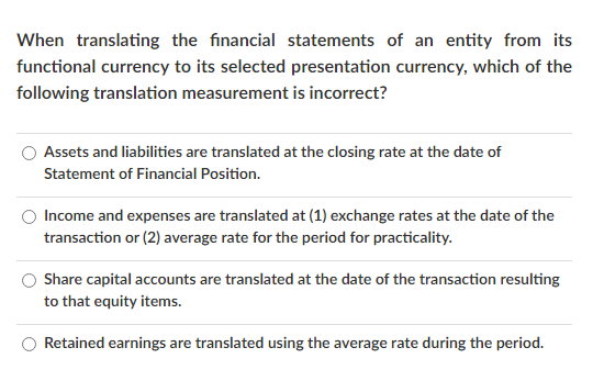 When translating the financial statements of an entity from its
functional currency to its selected presentation currency, which of the
following translation measurement is incorrect?
Assets and liabilities are translated at the closing rate at the date of
Statement of Financial Position.
Income and expenses are translated at (1) exchange rates at the date of the
transaction or (2) average rate for the period for practicality.
Share capital accounts are translated at the date of the transaction resulting
to that equity items.
Retained earnings are translated using the average rate during the period.
