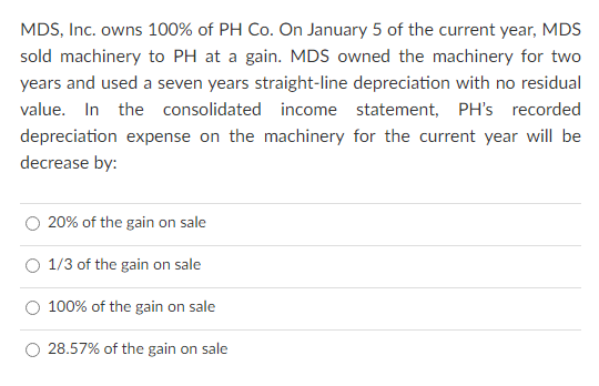 MDS, Inc. owns 100% of PH Co. On January 5 of the current year, MDS
sold machinery to PH at a gain. MDS owned the machinery for two
years and used a seven years straight-line depreciation with no residual
value. In the consolidated income statement, PH's recorded
depreciation expense on the machinery for the current year will be
decrease by:
20% of the gain on sale
1/3 of the gain on sale
100% of the gain on sale
O 28.57% of the gain on sale
