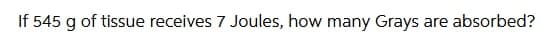 If 545 g of tissue receives 7 Joules, how many Grays are absorbed?
