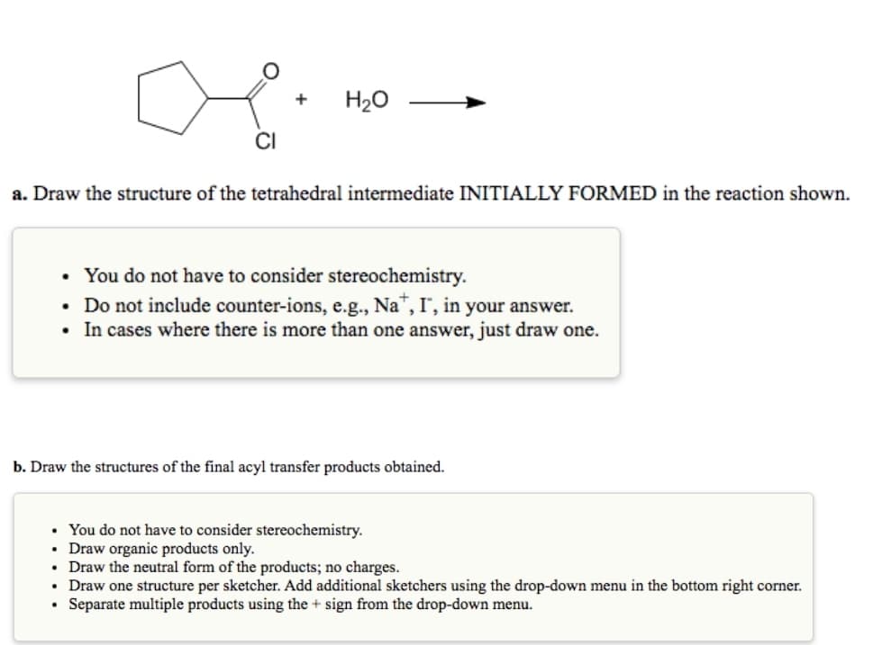 +
H20
CI
a. Draw the structure of the tetrahedral intermediate INITIALLY FORMED in the reaction shown.
• You do not have to consider stereochemistry.
• Do not include counter-ions, e.g., Na", I", in your answer.
• In cases where there is more than one answer, just draw one.
b. Draw the structures of the final acyl transfer products obtained.
You do not have to consider stereochemistry.
• Draw organic products only.
Draw the neutral form of the products; no charges.
Draw one structure per sketcher. Add additional sketchers using the drop-down menu in the bottom right corner.
Separate multiple products using the + sign from the drop-down menu.
