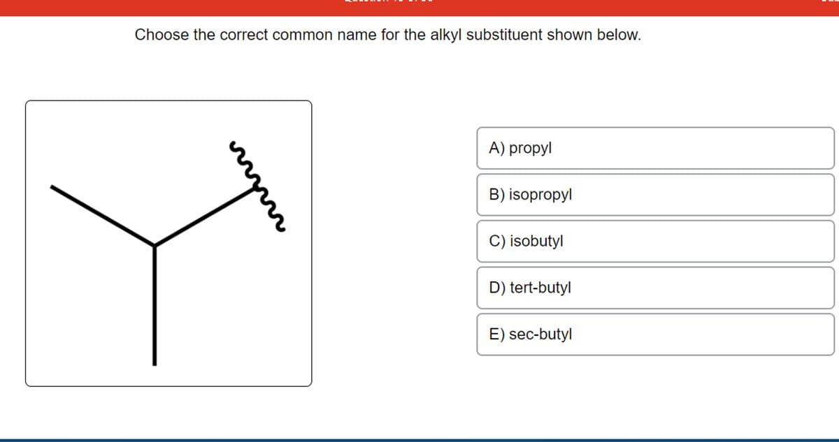 Choose the correct common name for the alkyl substituent shown below.
A) propyl
B) isopropyl
C) isobutyl
D) tert-butyl
E) sec-butyl