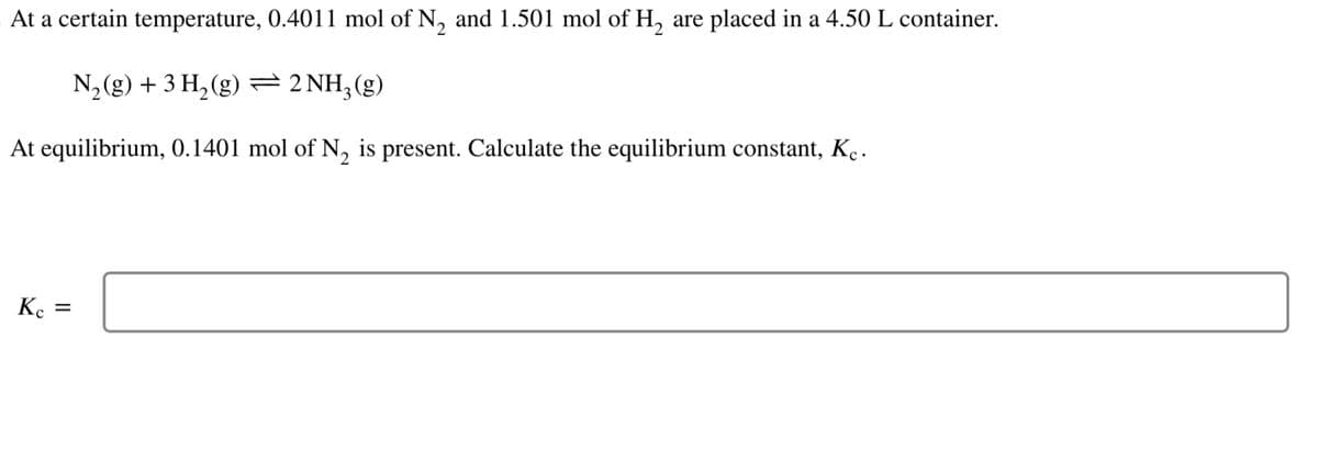 At a certain temperature, 0.4011 mol of N₂ and 1.501 mol of H₂ are placed in a 4.50 L container.
N₂(g) + 3 H₂(g) → 2NH3(g)
At equilibrium, 0.1401 mol of N₂ is present. Calculate the equilibrium constant, Kỵ.
Kc =