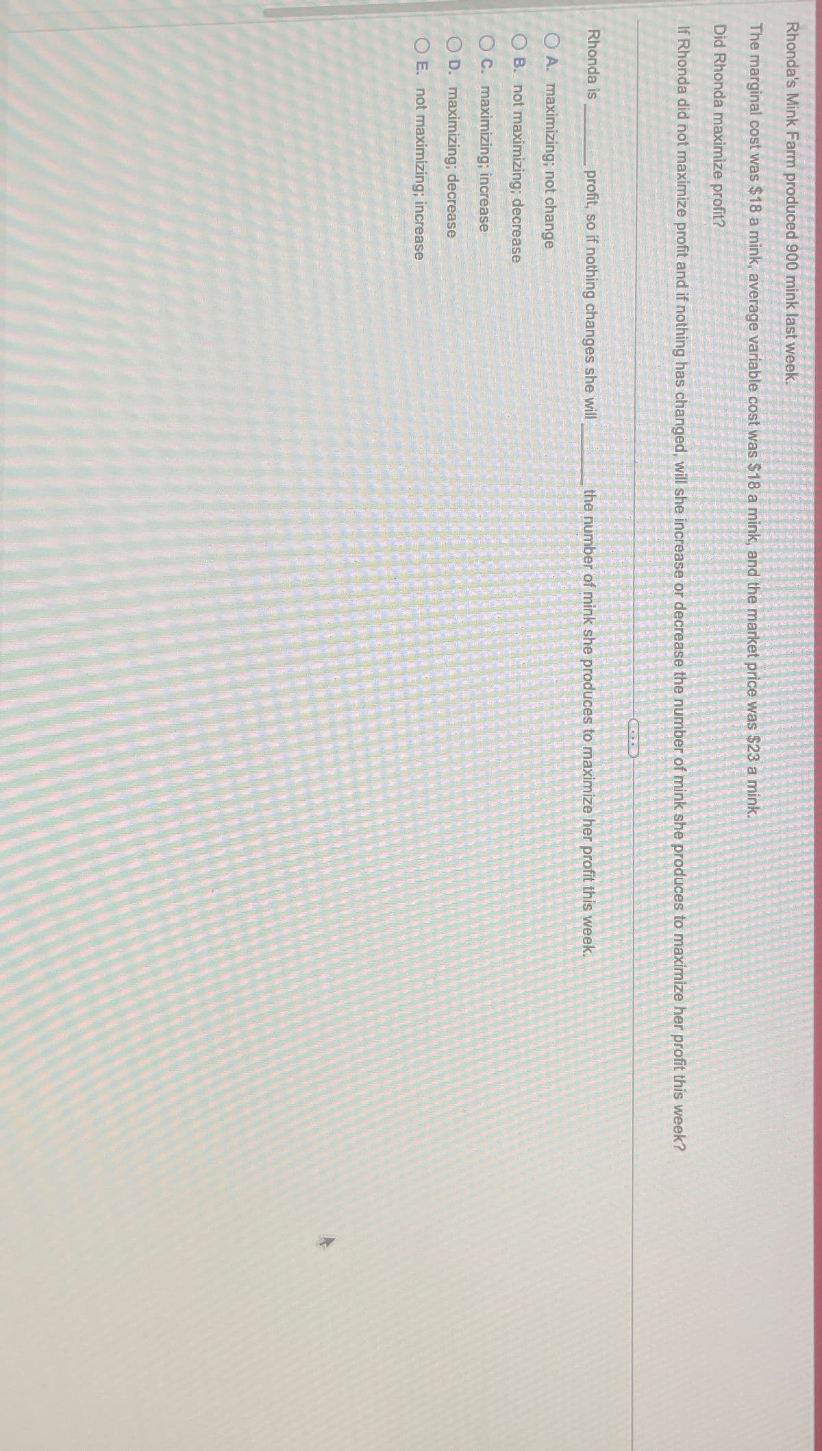 Rhonda's Mink Farm produced 900 mink last week.
The marginal cost was $18 a mink, average variable cost was $18 a mink, and the market price was $23 a mink.
Did Rhonda maximize profit?
If Rhonda did not maximize profit and if nothing has changed, will she increase or decrease the number of mink she produces to maximize her profit this week?
profit, so if nothing changes she will
OA. maximizing; not change
OB. not maximizing; decrease
OC. maximizing; increase
OD. maximizing; decrease
O E. not maximizing; increase
Rhonda is
the number of mink she produces to maximize her profit this week.