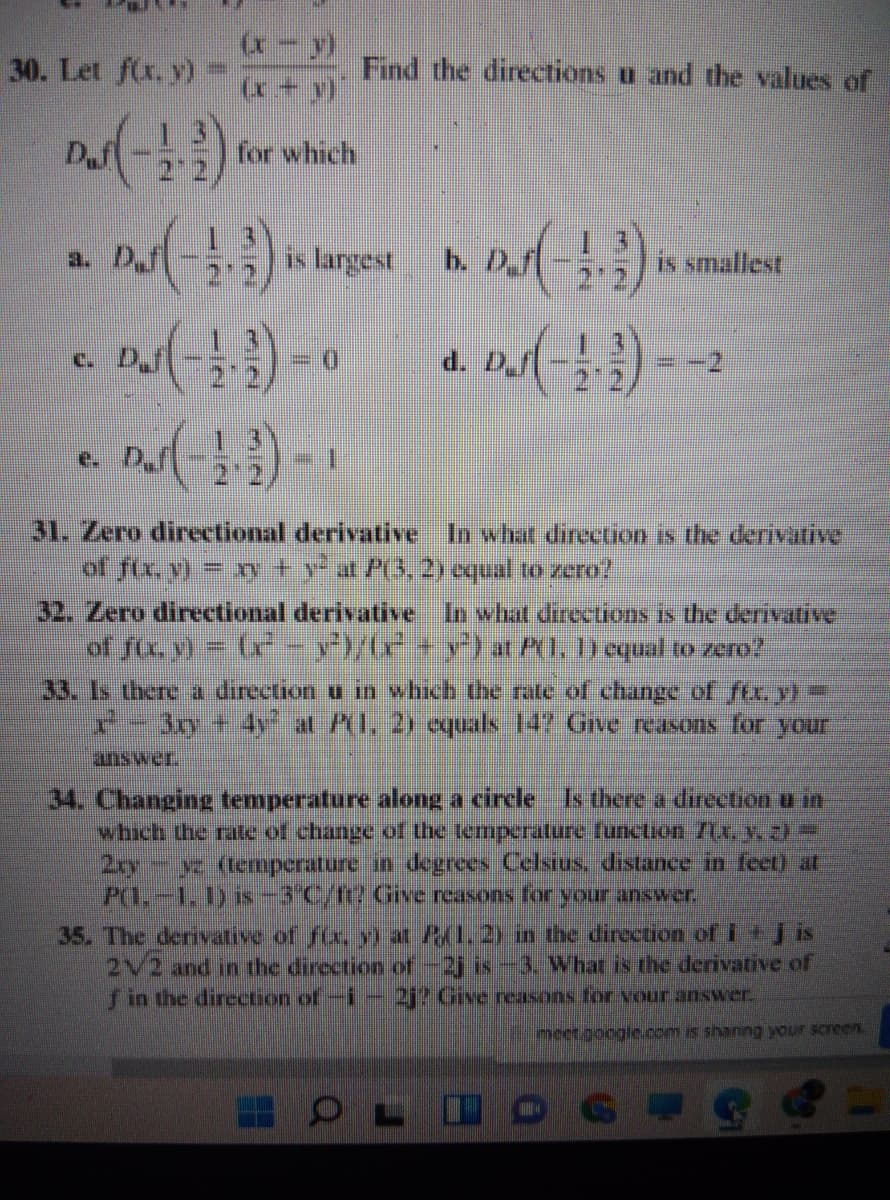 30. Let f(x, y)
Find the directions u and the values of
(x + y)
D.f
for which
a. D,fi
is largest
b. D.f
is smallest
c. D.f
D.
d. D.f
e. D.
22
31. Zero directional derivative In what direction is the derivative
of fx yl- y +yat P3, 2) oqual to zero?
32. Zero directional derivative In what directions is the dervative
of fix v) = (x -y/G+y}at PO. ) equal to zero?
33. Is there a direction u in which the rate of changec of ftr, y)
r=3y +4y at AI, 2) equals 147 Grve reasons for your
answer.
34. Changing temperature along a circle Is there a direction u in
which the rate of change of the temperature function /ix, 2
2xyy (temperature in degrees Celsius, distance in feet) at
P(1.-1. 1) is-3°C/1? Give reasons for your answer.
35. The derivative of f(x, ) at P(1.2y in the direction of i + is
2/2 and in the direction of-2j is--3. What is the derivative of
fin the direction of-i- 2j? Give reasons for vour answer.
meet.googie.com is shanng your screen.
