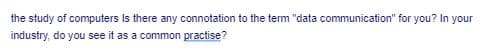 the study of computers Is there any connotation to the term "data communication" for you? In your
industry, do you see it as a common practise?
