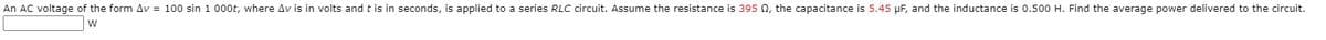 An AC voltage of the form Av = 100 sin 1 000t, where Av is in volts and t is in seconds, is applied to a series RLC circuit. Assume the resistance is 395 0, the capacitance is 5.45 µF, and the inductance is 0.500 H. Find the average power delivered to the circuit.
w
