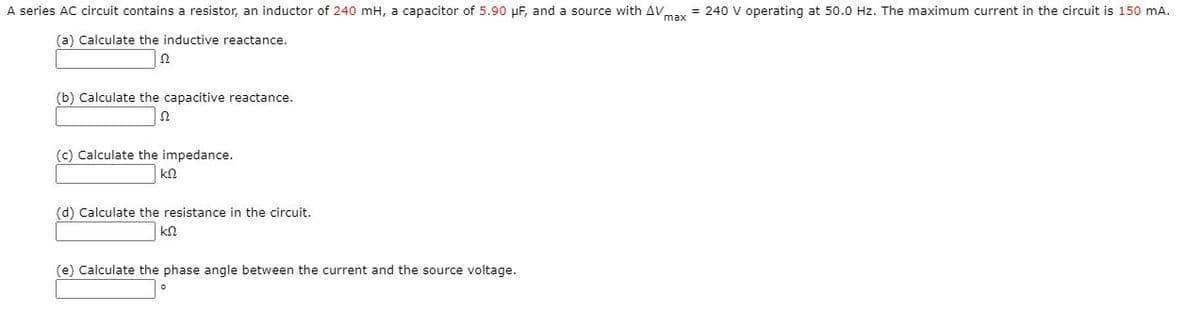 A series AC circuit contains a resistor, an inductor of 240 mH, a capacitor of 5.90 µF, and a source with AVay = 240 V operating at 50.0 Hz. The maximum current in the circuit is 150 mA.
(a) Calculate the inductive reactance.
(b) Calculate the capacitive reactance.
(c) Calculate the impedance.
(d) Calculate the resistance in the circuit.
(e) Calculate the phase angle between the current and the source voltage.
