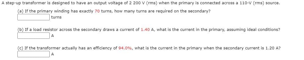 A step-up transformer is designed to have an output voltage of 2 200 v (rms) when the primary is connected across a 110-V (rms) source.
(a) If the primary winding has exactly 70 turns, how many turns are required on the secondary?
turns
(b) If a load resistor across the secondary draws a current of 1.40 A, what is the current in the primary, assuming ideal conditions?
A
(c) If the transformer actually has an efficiency of 94.0%, what is the current in the primary when the secondary current is 1.20 A?
