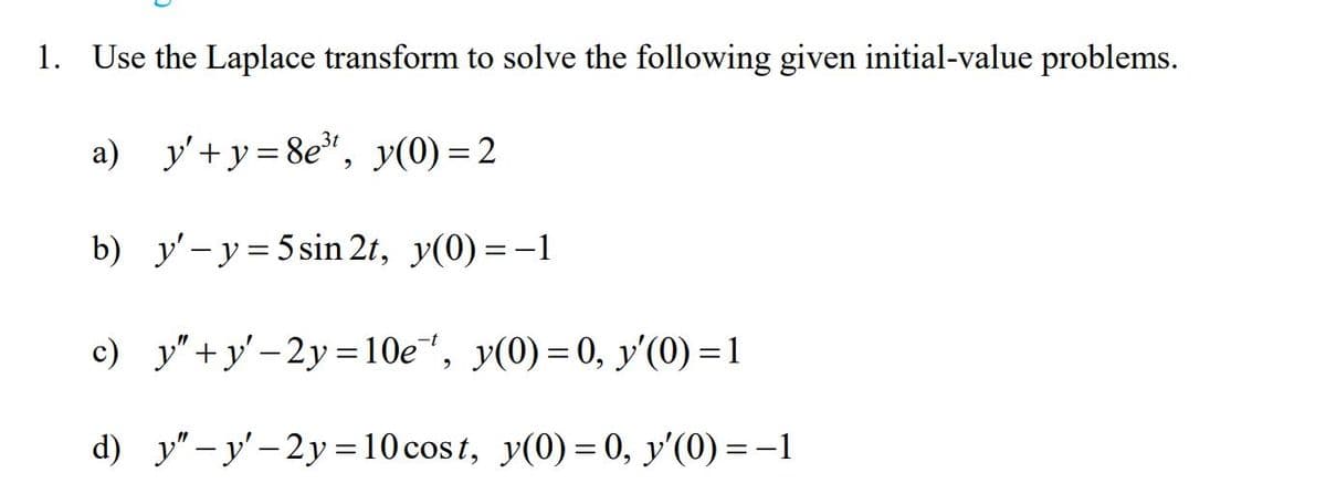 1. Use the Laplace transform to solve the following given initial-value problems.
a) y'+y = 8e", y(0) = 2
b) y'- y = 5 sin 2t, y(0) =-1
с) у'+у-2у3D10е", у(0) %3D0, у'(0) -1
d) y" - y' - 2y =10 cost, y(0) = 0, y'(0) = -1
