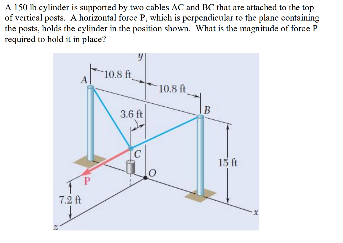 A 150 lb cylinder is supported by two cables AC and BC that are attached to the top
of vertical posts. A horizontal force P, which is perpendicular to the plane containing
the posts, holds the cylinder in the position shown. What is the magnitude of force P
required to hold it in place?
10.8 ft
А
10.8 ft
B
3.6 ft
15 ft
7.2 ft
