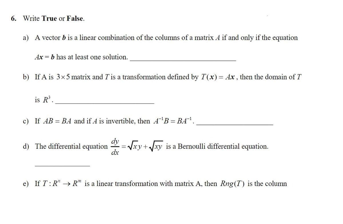 6. Write True or False.
a) A vector b is a linear combination of the columns of a matrix A if and only if the equation
Ax = b has at least one solution.
b) If A is 3x 5 matrix and T is a transformation defined by T(x)= Ax , then the domain of T
is R.
c) If AB = BA and if A is invertible, then AB = BA'.
d) The differential equation
* = Vxy+Jxy is a Bernoulli differential equation.
dx
e) If T: R* → R" is a linear transformation with matrix A, then Rng(T) is the column
