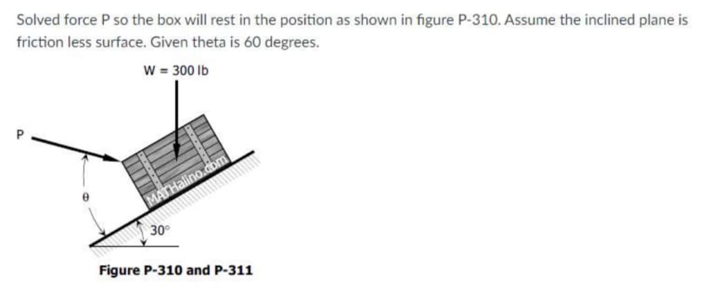 Solved force P so the box will rest in the position as shown in figure P-310. Assume the inclined plane is
friction less surface. Given theta is 60 degrees.
w = 300 Ib
P.
MATHalino.cbm
30
Figure P-310 and P-311
