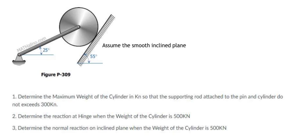 MATHalino.com
25
Assume the smooth inclined plane
550
Figure P-309
1. Determine the Maximum Weight of the Cylinder in Kn so that the supporting rod attached to the pin and cylinder do
not exceeds 3OOKN.
2. Determine the reaction at Hinge when the Weight of the Cylinder is 500KN
3, Determine the normal reaction on inclined plane when the Weight of the Cylinder is 500KN
