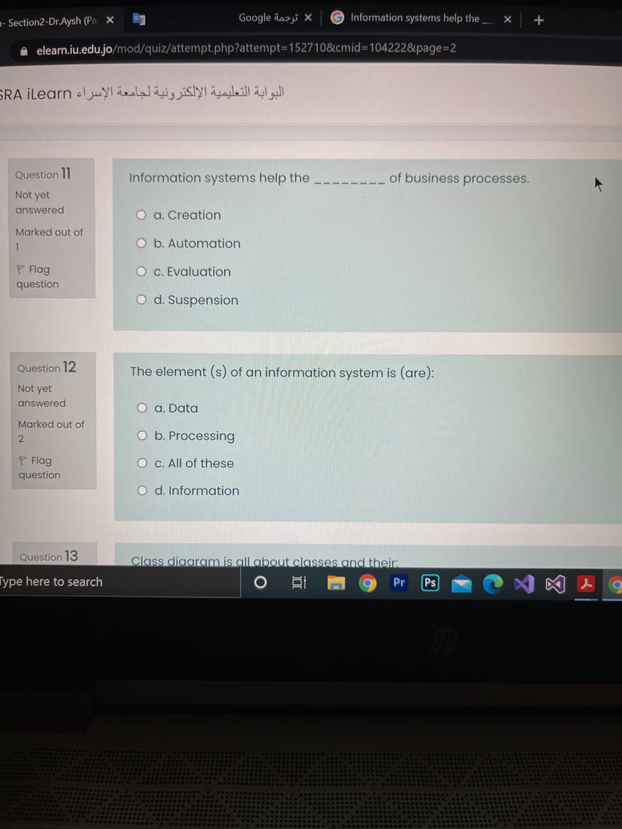 - Section2-Dr.Aysh (Pa x
Google äozi X
G Information systems help the
A elearn.iu.edu.jo/mod/quiz/attempt.php?attempt3D152710&cmid=104222&page=D2
البوابة التعليمية الإلكترونية لجامعة الإسراء SRA iLearn
Question 11
Information systems help the
of business processes.
Not yet
answered
O a. Creation
Marked out of
O b. Automation
1
P Flag
question
O c. Evaluation
O d. Suspension
Question 12
The element (s) of an information system is (are):
Not yet
answered
O a. Data
Marked out of
O b. Processing
P Flag
O C. All of these
question
O d. Information
Question 13
Class diggram is gll about classes and their
Type here to search
Pr
