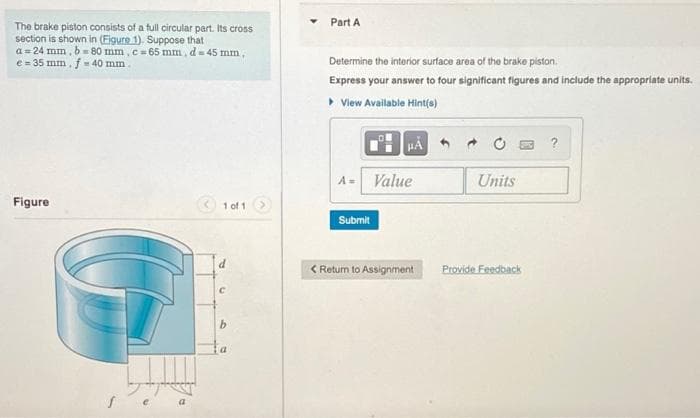 The brake piston consists of a full circular part. Its cross
section is shown in (Figure 1). Suppose that
a=24 mm, b=80 mm, c = 65 mm, d = 45 mm,
e = 35 mm, f = 40 mm.
Figure
1 of 1
С
b
Part A
Determine the interior surface area of the brake piston.
Express your answer to four significant figures and include the appropriate units.
▸ View Available Hint(s)
HÅ
?
Value
Units
Submit
< Return to Assignment
Provide Feedback