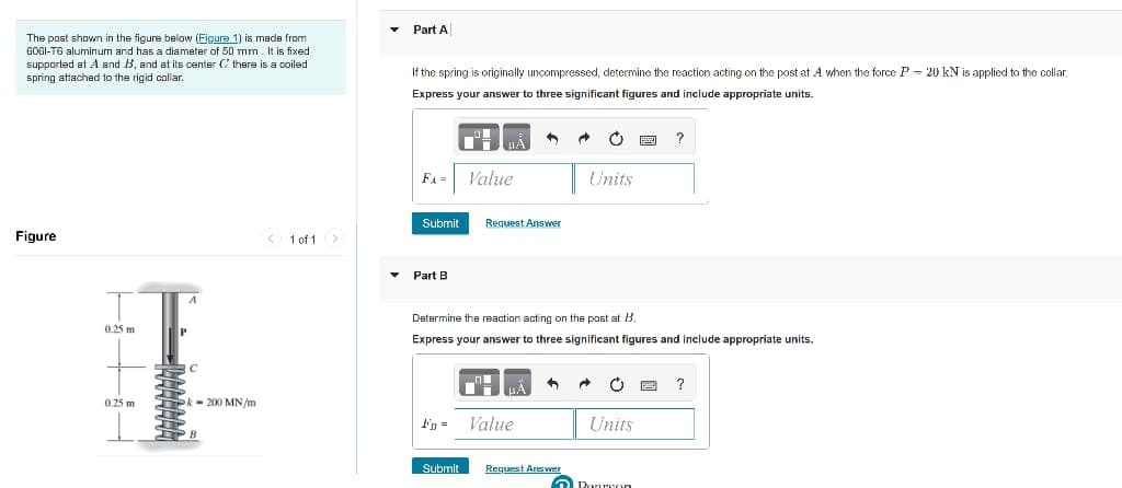 The post shown in the figure below (Figure 1) is made from
6061-T6 aluminum and has a diameter of 50 mm. It is fixed.
supported at A and B, and at its center C there is a coiled
spring attached to the rigid collar.
Figure
1 of 1
A
0.25 m
0.25 m
P
RC
Pk-200 MN/m
▾ Part A
If the spring is originally uncompressed, determine the reaction acting on the post at A when the force P-20 kN is applied to the collar.
Express your answer to three significant figures and include appropriate units.
1
C
?
FA=
Value
Units
Submit
Request Answer
Part B
Determine the reaction acting on the post at B.
Express your answer to three significant figures and include appropriate units.
5
"
?
F =
Value
Units
Submit
Rourron
Request Answer