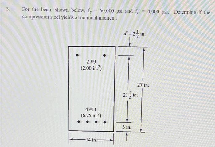 3.
For the beam shown below, fy 60,000 psi and fe' = 4.000 psi. Determine if the
compression steel yields at nominal moment.
d'= 2-½ in.
2 #9
(2.00 in.²)
4 #11
(6.25 in.²)
-14 in.-
k
27 in.
21/in.
3 in.
f