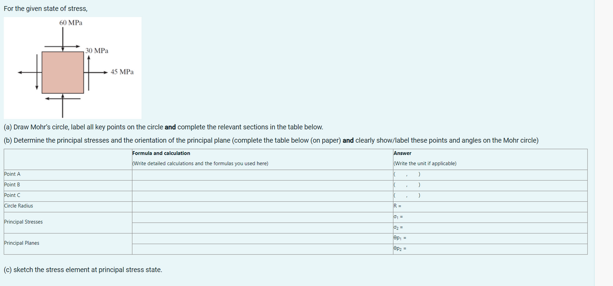 For the given state of stress,
60 MPa
45 MPa
(a) Draw Mohr's circle, label all key points on the circle and complete the relevant sections in the table below.
(b) Determine the principal stresses and the orientation of the principal plane (complete the table below (on paper) and clearly show/label these points and angles on the Mohr circle)
Formula and calculation
Answer
(Write detailed calculations and the formulas you used here)
(Write the unit if applicable)
Point A
(
)
Point B
|(
)
Point C
|(
)
Circle Radius
Principal Stresses
Principal Planes
(c) sketch the stress element at principal stress state.
30 MPa
1
R =
0₁ =
0₂ =
001 =
ep₂ =
