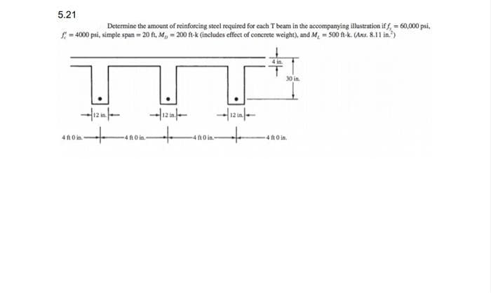 5.21
Determine the amount of reinforcing steel required for each T beam in the accompanying illustration if f = 60,000 psi,
f=4000 psi, simple span=20 ft. M, -200 ft-k (includes effect of concrete weight), and M, 500 ft-k. (Axs. 8.11 in.)
30 in.
4 ft 0 in
-4 ft 0 in.
40 in
-4 ft 0 in.