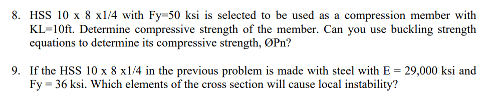 8. HSS 10 x 8 x1/4 with Fy=50 ksi is selected to be used as a compression member with
KL=10ft. Determine compressive strength of the member. Can you use buckling strength
equations to determine its compressive strength, ØPn?
9. If the HSS 10 x 8 x1/4 in the previous problem is made with steel with E = 29,000 ksi and
Fy = 36 ksi. Which elements of the cross section will cause local instability?