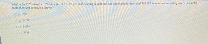 What is the CW. when i= 10% per year, of $1,500 per year, starting in year one and continuing forever and $10,000 in year five, repeating every four years
thereafter, and continuing forever?
OA 32591
8.36591
OC.34591
D. 37591