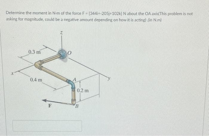 Determine the moment in N-m of the force F [344i+-205j+102k) N about the OA axis(This problem is not
asking for magnitude, could be a negative amount depending on how it is acting) (in N.m)
0.3 m
0.2 m
B
0.4 m
F