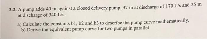 2.2. A pump adds 40 m against a closed delivery pump, 37 m at discharge of 170 L/s and 25 m
at discharge of 340 L/s.
a) Calculate the constants bl, b2 and b3 to describe the pump curve mathematically.
b) Derive the equivalent pump curve for two pumps in parallel