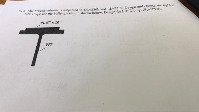 3- A 14ft braced column is subjected to DL-280k and LL-235k. Design and choose the lightest
WT shape for the built-up column shown below. Design for LRFD only. (Fy-50ksi).
PL %" x 10"
WT
T