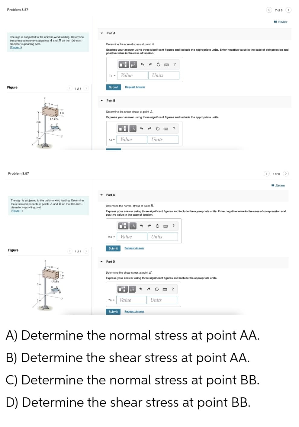 Problem 8.57
The sign is subjected to the uniform wind loading. Determine
the stress components at points A and B on the 100-mm-
diameter supporting post.
(Eigure 1)
Figure
< 1 of 1 >
7 of 8 >
Review
Determine the normal stress at point A.
Express your answer using three significant figures and include the appropriate units. Enter negative value in the case of compression and
positive value in the case of tension.
HÅ
?
JA= Value
Units
Submit Request Answer
Determine the shear stress at point A.
Express your answer using three significant figures and include the appropriate units.
μA
C
?
Value
Units
<7 of 8 >
Review
Part C
Determine the normal stress at point B.
Express your answer using three significant figures and include the appropriate units. Enter negative value in the case of compression and
positive value in the case of tension.
μA
Ⓒ
?
TB - Value
Units
Submit
Request Answer
Determine the shear stress at point B.
Express your answer using three significant figures and include the appropriate units.
HÅ 1
C
?
+
2m
TB = Value
Units
Submit Request Answer
A) Determine the normal stress at point AA.
B) Determine the shear stress at point AA.
C) Determine the normal stress at point BB.
D) Determine the shear stress at point BB.
3m
2m
1.5 kPa
Problem 8.57
The sign is subjected to the uniform wind loading. Determine
the stress components at points A and B on the 100-mm-
diameter supporting post.
(Figure 1)
Figure
< 1 of 1 >
1.5 kPa
Im
www
▾ Part A
▾ Part B
▾ Part D