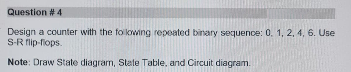 Question #4
Design a counter with the following repeated binary sequence: 0, 1, 2, 4, 6. Use
S-R flip-flops.
Note: Draw State diagram, State Table, and Circuit diagram.