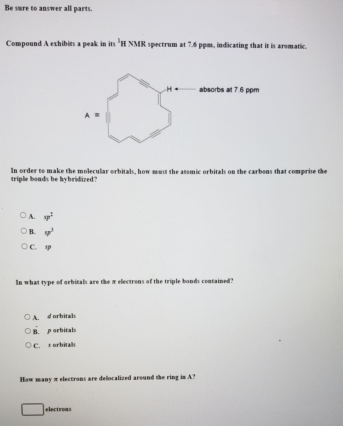 Be sure to answer all parts.
Compound A exhibits a peak in its 'H NMR spectrum at 7.6 ppm, indicating that it is aromatic.
absorbs at 7.6 ppm
A =
In order to make the molecular orbitals, how must the atomic orbitals on the carbons that comprise the
triple bonds be hybridized?
O A. sp
O B. sp
В.
O C.
sp
In what type of orbitals are the a electrons of the triple bonds contained?
O A.
d orbitals
O B.
p orbitals
s orbitals
How many n electrons are delocalized around the ring in A?
electrons
