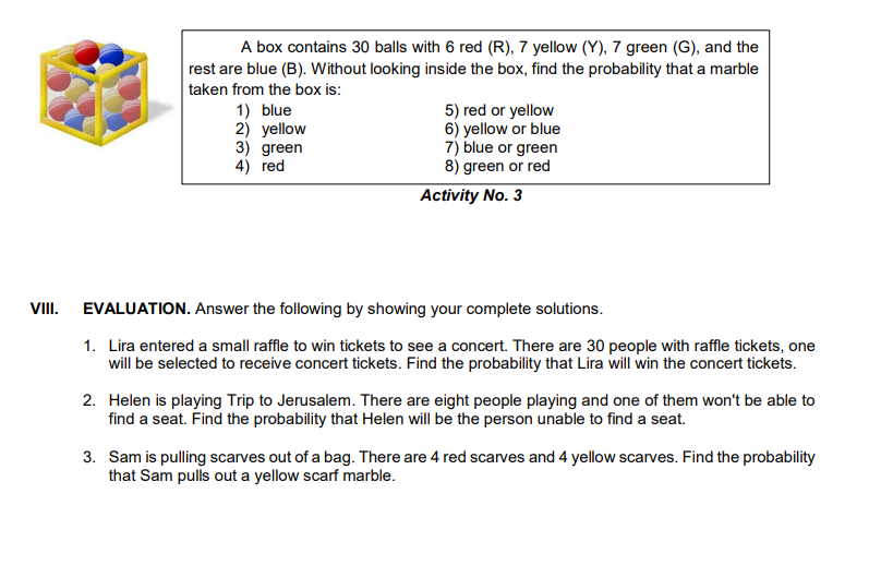 A box contains 30 balls with 6 red (R), 7 yellow (Y), 7 green (G), and the
rest are blue (B). Without looking inside the box, find the probability that a marble
taken from the box is:
1) blue
2) yellow
3) green
4) red
5) red or yellow
6) yellow or blue
7) blue or green
8) green or red
Activity No. 3
VIII. EVALUATION. Answer the following by showing your complete solutions.
1. Lira entered a small raffle to win tickets to see a concert. There are 30 people with raffle tickets, one
will be selected to receive concert tickets. Find the probability that Lira will win the concert tickets.
2. Helen is playing Trip to Jerusalem. There are eight people playing and one of them won't be able to
find a seat. Find the probability that Helen will be the person unable to find a seat.
3. Sam is pulling scarves out of a bag. There are 4 red scarves and 4 yellow scarves. Find the probability
that Sam pulls out a yellow scarf marble.
