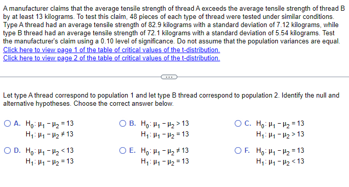 A manufacturer claims that the average tensile strength of thread A exceeds the average tensile strength of thread B
by at least 13 kilograms. To test this claim, 48 pieces of each type of thread were tested under similar conditions.
Type A thread had an average tensile strength of 82.9 kilograms with a standard deviation of 7.12 kilograms, while
type B thread had an average tensile strength of 72.1 kilograms with a standard deviation of 5.54 kilograms. Test
the manufacturer's claim using a 0.10 level of significance. Do not assume that the population variances are equal.
Click here to view page 1 of the table of critical values of the t-distribution.
Click here to view page 2 of the table of critical values of the t-distribution.
Let type A thread correspond to population 1 and let type B thread correspond to population 2. Identify the null and
alternative hypotheses. Choose the correct answer below.
OA. Ho H1 H2 = 13
H1: H1-H2 #13
OB. Ho H₁₂ >13
H₁: H1-H2 13
H₁: H1-H2 13
O E. Ho H1 H2 13
H₁: 1-2 13
OD. Ho-H₂ <13
OC. Ho Hi-t=13
H₁: H1-H2>13
OF. Ho H1 H2 = 13
H₁: 1-2 <13