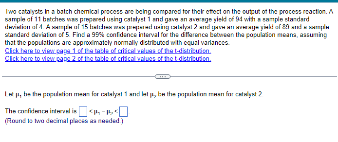 Two catalysts in a batch chemical process are being compared for their effect on the output of the process reaction. A
sample of 11 batches was prepared using catalyst 1 and gave an average yield of 94 with a sample standard
deviation of 4. A sample of 15 batches was prepared using catalyst 2 and gave an average yield of 89 and a sample
standard deviation of 5. Find a 99% confidence interval for the difference between the population means, assuming
that the populations are approximately normally distributed with equal variances.
Click here to view page 1 of the table of critical values of the t-distribution.
Click here to view page 2 of the table of critical values of the t-distribution.
Let μ, be the population mean for catalyst 1 and let μ₂ be the population mean for catalyst 2.
The confidence interval is ☐ <μ₁₂<☐
(Round to two decimal places as needed.)