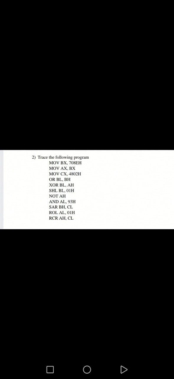 2) Trace the following program
MOV BX, 708ЕH
MOV AX, BX
MOV CX, 4802н
OR BL, BH
XOR BL, AH
SHL BL. 01H
NOT AH
AND AL, 93H
SAR BH, CL
ROL AL, 01H
RCR AH, CL
O O
D
