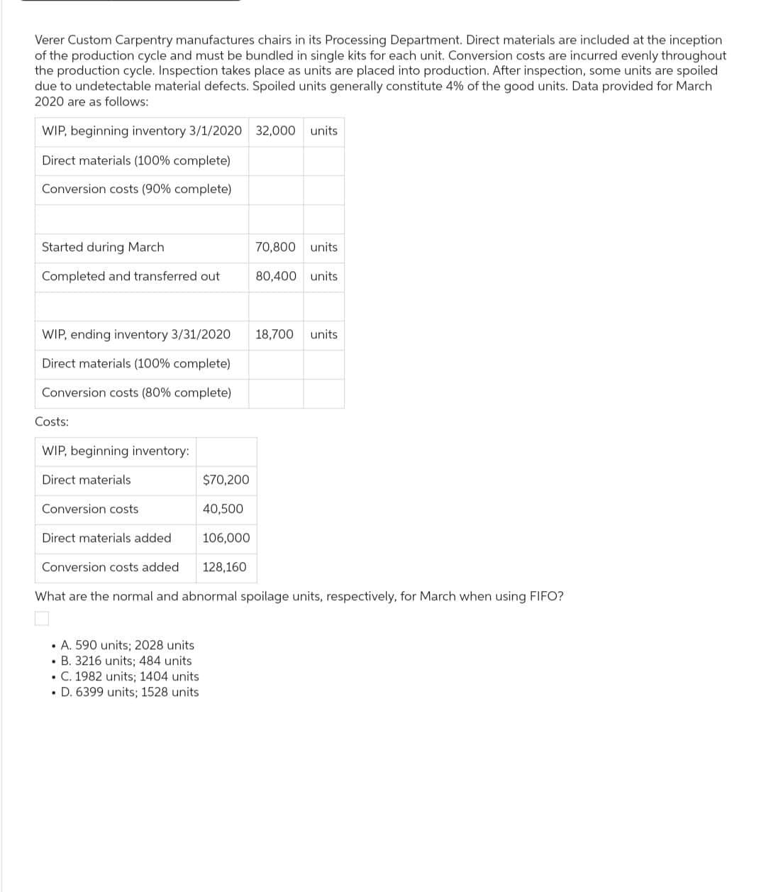 Verer Custom Carpentry manufactures chairs in its Processing Department. Direct materials are included at the inception
of the production cycle and must be bundled in single kits for each unit. Conversion costs are incurred evenly throughout
the production cycle. Inspection takes place as units are placed into production. After inspection, some units are spoiled
due to undetectable material defects. Spoiled units generally constitute 4% of the good units. Data provided for March
2020 are as follows:
WIP, beginning inventory 3/1/2020 32,000 units
Direct materials (100% complete)
Conversion costs (90% complete)
Started during March
Completed and transferred out
WIP, ending inventory 3/31/2020
Direct materials (100% complete)
Conversion costs (80% complete)
Costs:
WIP, beginning inventory:
Direct materials
Conversion costs
Direct materials added
Conversion costs added
$70,200
40,500
106,000
128,160
• A. 590 units; 2028 units
. B. 3216 units; 484 units
. C. 1982 units; 1404 units
. D. 6399 units; 1528 units
70,800 units
80,400 units
18,700 units
What are the normal and abnormal spoilage units, respectively, for March when using FIFO?