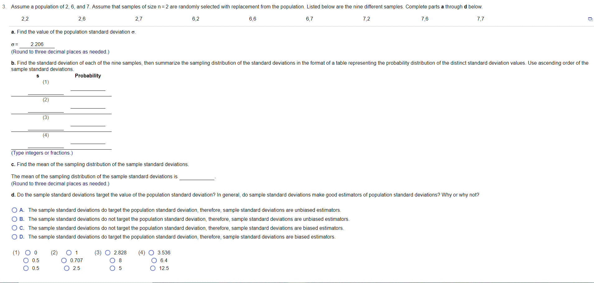 Assume a population of 2, 6, and 7. Assume that samples of size n=2 are randomly selected with replacement from the population. Listed below are the nine different samples. Complete parts a through d below.
2,2
2,6
2,7
6,2
6,6
6,7
7,2
7,6
7,7
a. Find the value of the population standard deviation o.
2.206
(Round to three decimal places as needed.)
b. Find the standard deviation of each of the nine samples, then summarize the sampling distribution of the standard deviations in the format of a table representing the probability distribution of the distinct standard deviation values. Use ascending order of the
sample standard deviations.
Probability
(1)
(2)
(3)
(4)
(Type integers or fractions.)
c. Find the mean of the sampling distribution of the sample standard deviations.
The mean of the sampling distribution of the sample standard deviations is
(Round to three decimal places as needed.)
d. Do the sample standard deviations target the value of the population standard deviation? In general, do sample standard deviations make good estimators of population standard deviations? Why or why not?
O A. The sample standard deviations do target the population standard deviation, therefore, sample standard deviations are unbiased estimators.
O B. The sample standard deviations do not target the population standard deviation, therefore, sample standard deviations are unbiased estimators.
OC. The sample standard deviations do not target the population standard deviation, therefore, sample standard deviations are biased estimators.
O D. The sample standard deviations do target the population standard deviation, therefore, sample standard deviations are biased estimators.
