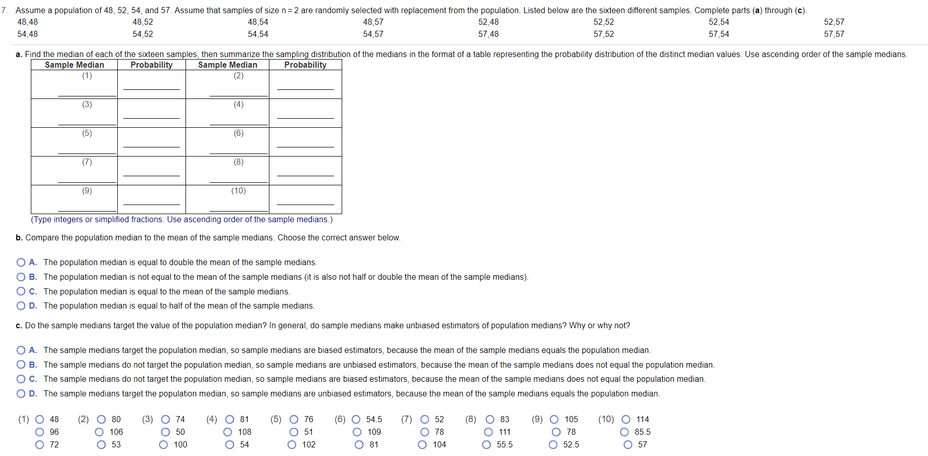 Assume a population of 48, 52, 54, and 57. Assume that samples of size n = 2 are randomly selected with replacement from the population. Listed below are the sixteen different samples. Complete parts (a) through (c).
48,48
48,52
48,54
48,57
52,48
52,52
52,54
52,57
54,48
54,52
54,54
54,57
57,48
57,52
57,54
57,57
a. Find the median of each of the sixteen samples, then summarize the sampling distribution of the medians in the format of a table representing the probability distribution of the distinct median values. Use ascending order of the sample medians.
Sample Median
(1)
Sample Median
(2)
Probability
Probability
(3)
(4)
(5)
(6)
(7)
(8)
(9)
(10)
