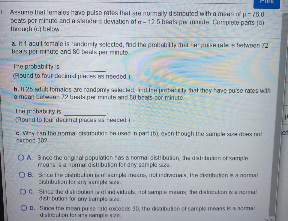 Assume that females have pulse rates that are normally distributed with a mean of u=76.0
beats per minute and a standard deviation of o= 12.5 beats per minute. Complete parts (a)
through (c) below.
a. If 1 adult female is randomly selected, find the probability that her pulse rate is between 72
beats per minute and 80 beats per minute.
The probability is
(Round to four decimal places as needed.).
b. If 25 adult females are randomly selected, find the probability that they have pulse rates with
a mean between 72 beats per minute and 80 beats per minute.
The probability is
(Round to four decimal places as needed.)
c. Why can the normal distribution be used in part (b), even though the sample size does not
exceed 30?
O A. Since the original population has a normal distribution, the distribution of sample
means is a normal distribution for any sample size.
O B. Since the distribution is of sample means, not individuals, the distribution is a normal
distribution for any sample size.
O C. Since the distribution is of individuals, not sample means, the distribution is a normal
distribution for any
ple size.
O D. Since the mean pulse rate exceeds 30 , the distribution of sample means is a normal
distribution for any sample size.
