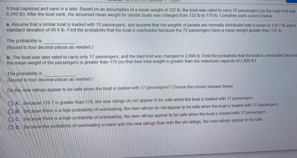 A boat capsized and sank in a lake. Based on an assumption of a mean weight of 132 lb, the boat was rated to carry 70 passengers (so the load limit was
9,240 lb). After the boat sank, the assumed mean weight for similar boats was changed from 132 Ib to 170 lb. Complete parts a and b below.
