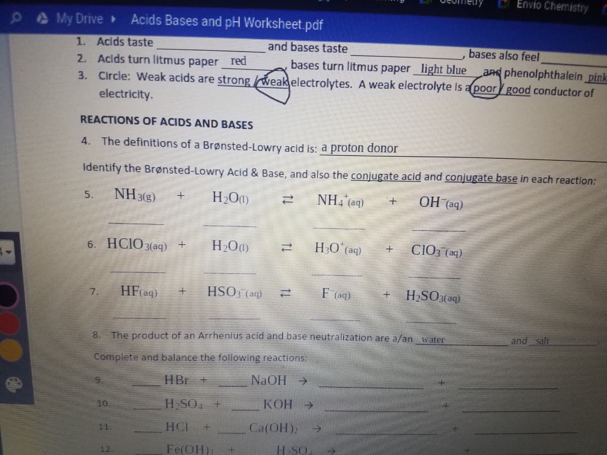 Envio Chemistry
My Drive»
Acids Bases and pH Worksheet.pdf
1. Acids taste
2. Acids turn litmus paper red
3. Circle: Weak acids are strongweakelectrolytes. A weak electrolyte is a poorgood conductor of
and bases taste
bases also feel
bases turn litmus paper light blue
aRd phenolphthalein pink
electricity.
REACTIONS OF ACIDS AND BASES
4. The definitions of a Brønsted-Lowry acid is: a proton donor
Identify the Brønsted-Lowry Acid & Base, and also the conjugate acid and conjugate base in each reaction:
NH 3(3)
NH, (aq)
OH (aq)
5.
6. HCIOзаq) +
HO aq)
CIO, (ag)
HFag)
HSO, (aq)
F (ag)
HSO(aq)
7.
and salt
8.
The product of an Arrhenius acid and base neutralization are a/an water
Complete and balance the following reactions:
HBr +
NaOH >
9.
10
H SO, +
КОН
->
HCI
Ca(OH):
11.
Fe(OH):
H SO
12.
