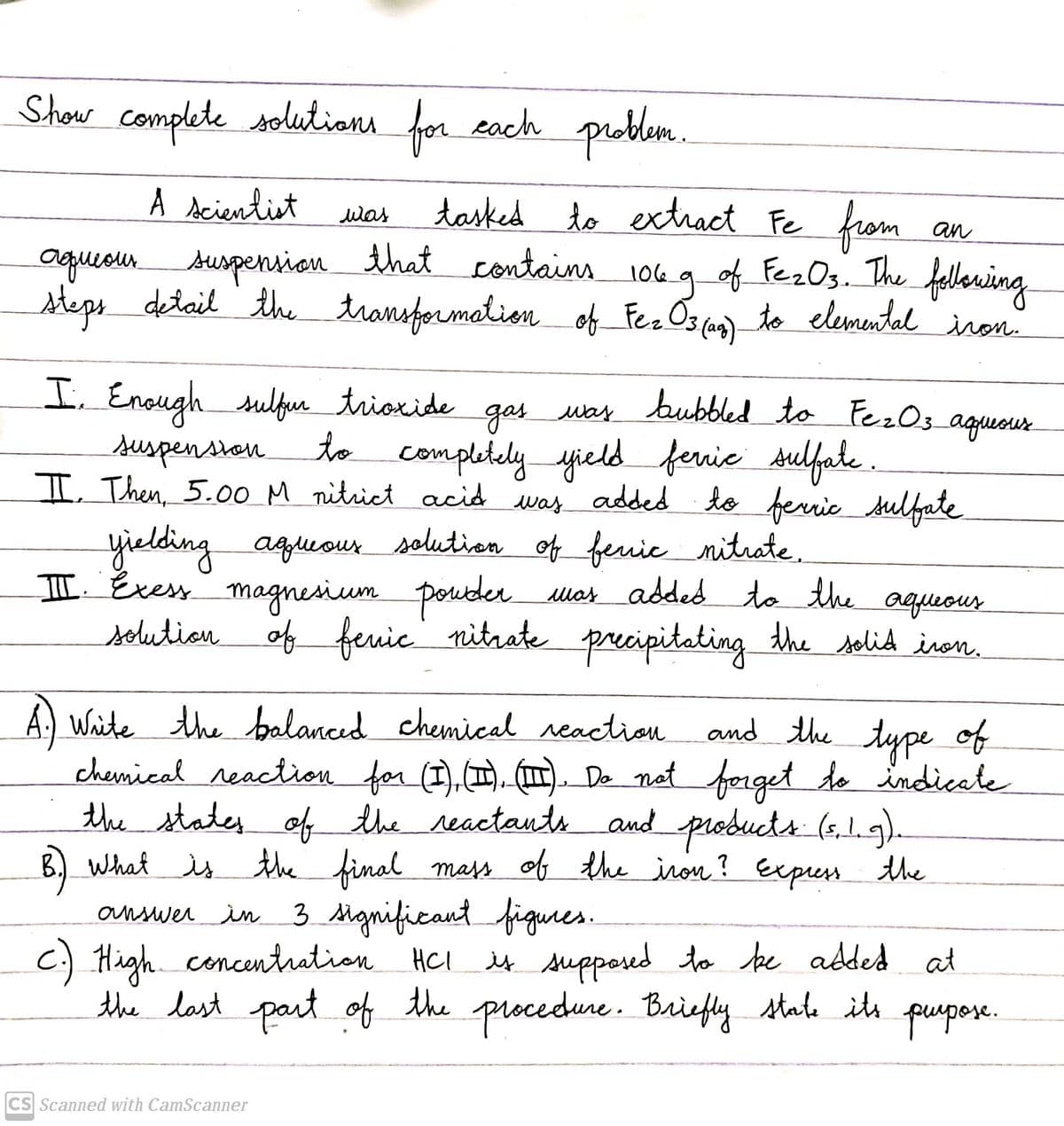 Show complete solutians for eoch problem.
A dcientiet
from
tasked to exthact Fe
suspensionthat contains 10e g of Fez0s. The
was
an
steps detail the transformation of Fez Os ag) te elemental iron.
I. Enough sulfur trioxide
bubbled _to FezO3_aguour
gasuas
Mar
suspension
I Then, 5.00 M nitrict acid
to completely yield fernie sulfate .
was added to ferrie sulfate
yielding aguour solution of feuie nitrate.
I Evess
magnesium posder.
was addedtothe
solution of feuic nitrate
precipitating
aqueous
the solid iron.
A. Waite the balanced chemical reaction
chermical reaction for (I),(I). (Im. De nat forget de indicate
the states of the reactantsand products (s,1.g)
B.) What is mass of the iron ? Expess the
answer in 3 Mgnificant figures
c) High concentution HCl
the last part of the procedune. Briefly state its
and the type of
the final
.
it suppered to be added at
pupere.
CS Scanned with CamScanner
