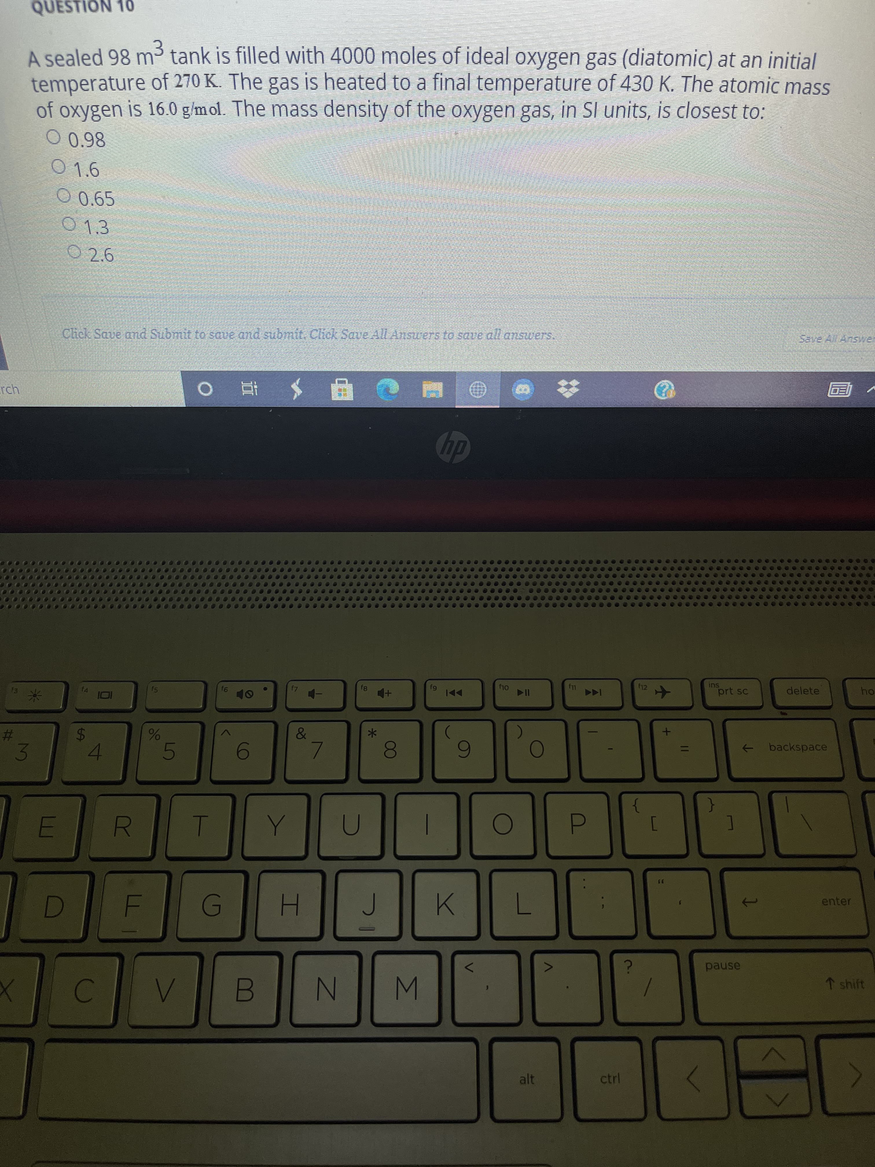 ### Question 10

A sealed 98 m³ tank is filled with 4000 moles of ideal oxygen gas (diatomic) at an initial temperature of 270 K. The gas is heated to a final temperature of 430 K. The atomic mass of oxygen is 16.0 g/mol. The mass density of the oxygen gas, in SI units, is closest to:
- A) 0.98
- B) 1.6
- C) 0.65
- D) 1.3
- E) 2.6

### Instructions:
Click "Save and Submit" to save and submit. Click "Save All Answers" to save all answers.

---

### Explanation:

This question requires you to determine the mass density of diatomic oxygen gas under given conditions. The key details provided include:

1. **Volume of the tank:** 98 m³
2. **Number of moles of oxygen gas:** 4000 moles
3. **Initial temperature:** 270 K
4. **Final temperature:** 430 K
5. **Atomic mass of oxygen:** 16.0 g/mol (since oxygen is diatomic, O₂, its molar mass is \(32.0 \, \text{g/mol}\))

The options for the mass density are given in SI units.

To solve the problem, consider using the ideal gas law and relevant conversions. The calculation of density involves finding the mass of the gas and dividing by the volume.

---

For further details, students should apply the principles of gas laws and unit conversions.