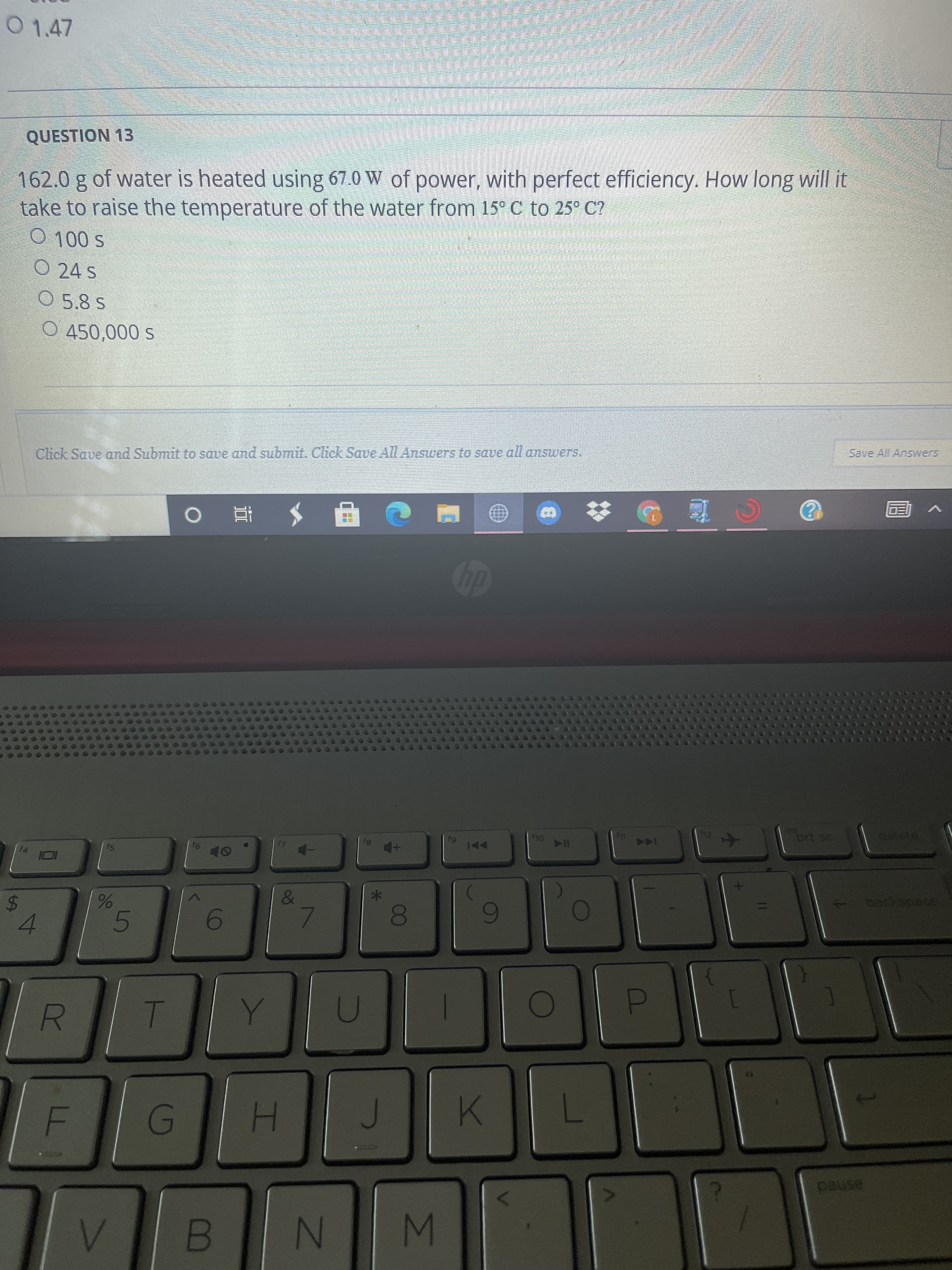 ### Physics Exercise  
**Question 13:** 

162.0 g of water is heated using 67.0 W of power, with perfect efficiency. How long will it take to raise the temperature of the water from 15°C to 25°C?

- [ ] 100 s  
- [ ] 24 s  
- [ ] 5.8 s  
- [ ] 450,000 s  

> Note: After selecting your answer, click "Save and Submit" to save and submit. Click "Save All Answers" to save all answers.