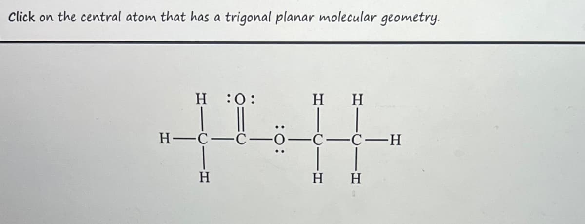 Click on the central atom that has a trigonal planar molecular geometry.
Η :Ο:
H-C-
Η
Η Η
C-C-H
Η Η