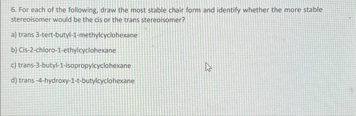 6. For each of the following, draw the most stable chair form and identify whether the more stable
stereoisomer would be the cis or the trans stereoisomer?
a) trans 3-tert-butyl-1-methylcyclohexane
b) Cis-2-chloro-1-ethylcyclohexane
c) trans-3-butyl-1-isopropylcyclohexane
d) trans-4-hydroxy-1-t-butylcyclohexane